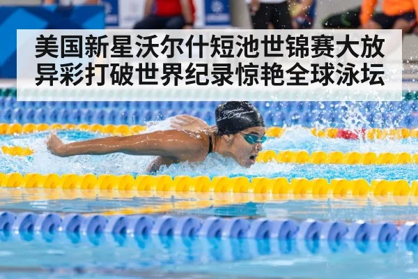 美国新星沃尔什短池世锦赛大放异彩打破世界纪录惊艳全球泳坛